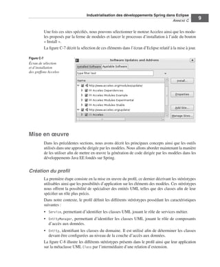 Industrialisation des développements Spring dans Eclipse
                                                                                       ANNEXE C
                                                                                                                  9

             Une fois ces sites spéciﬁés, nous pouvons sélectionner le moteur Acceleo ainsi que les modu-
             les proposés par la ferme de modules et lancer le processus d’installation à l’aide du bouton
             « Install ».
             La ﬁgure C-7 décrit la sélection de ces éléments dans l’écran d’Eclipse relatif à la mise à jour.

Figure C-7
Écran de sélection
et d’installation
des greffons Acceleo




Mise en œuvre
             Dans les précédentes sections, nous avons décrit les principaux concepts ainsi que les outils
             utilisés dans une approche dirigée par les modèles. Nous allons aborder maintenant la manière
             de les utiliser aﬁn de mettre en œuvre la génération de code dirigée par les modèles dans les
             développements Java EE fondés sur Spring.


Création du proﬁl
             La première étape consiste en la mise en œuvre du proﬁl, ce dernier décrivant les stéréotypes
             utilisables ainsi que les possibilités d’application sur les éléments des modèles. Ces stéréotypes
             nous offrent la possibilité de spécialiser des entités UML telles que des classes aﬁn de leur
             spéciﬁer un rôle plus précis.
             Dans notre contexte, le proﬁl déﬁnit les différents stéréotypes possédant les caractéristiques
             suivantes :
             • Service, permettant d’identiﬁer les classes UML jouant le rôle de services métier.
             • EntityManager, permettant d’identiﬁer les classes UML jouant le rôle de composants
               d’accès aux données.
             • Entity, identiﬁant les classes du domaine. Il est utilisé aﬁn de déterminer les classes
                devant être conﬁgurées au niveau de la couche d’accès aux données.
             La ﬁgure C-8 illustre les différents stéréotypes présents dans le proﬁl ainsi que leur application
             sur la métaclasse UML Class par l’intermédiaire d’une relation d’extension.
 