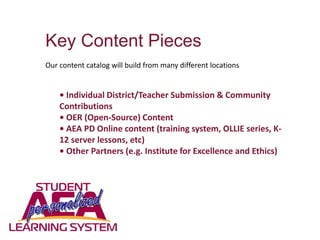 Key Content Pieces
Our content catalog will build from many different locations
• Individual District/Teacher Submission & Community
Contributions
• OER (Open-Source) Content
• AEA PD Online content (training system, OLLIE series, K-
12 server lessons, etc)
• Other Partners (e.g. Institute for Excellence and Ethics)
 