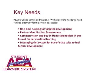 Key Needs
AEA PD Online cannot do this alone. We have several needs we need
fulfilled externally for this system to succeed.
• One-time funding for targeted development
• Partner identification & awareness
• Common vision and buy-in from stakeholders in this
format for personalized learning
• Leveraging this system for out-of-state sales to fuel
further development
 