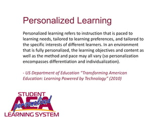 Personalized Learning
Personalized learning refers to instruction that is paced to
learning needs, tailored to learning preferences, and tailored to
the specific interests of different learners. In an environment
that is fully personalized, the learning objectives and content as
well as the method and pace may all vary (so personalization
encompasses differentiation and individualization).
- US Department of Education “Transforming American
Education: Learning Powered by Technology” (2010)
 