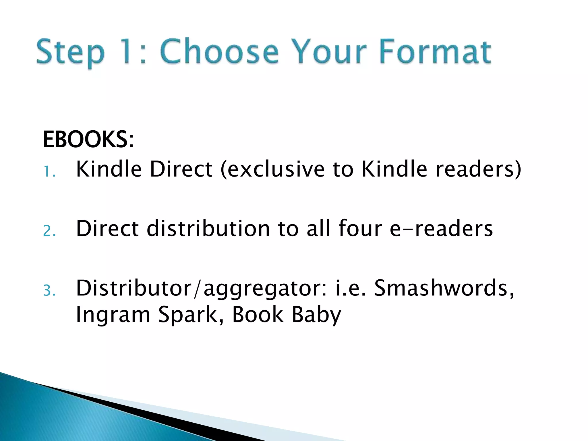 EBOOKS:
1. Kindle Direct (exclusive to Kindle readers)
2. Direct distribution to all four e-readers
3. Distributor/aggregator: i.e. Smashwords,
Ingram Spark, Book Baby
 