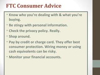 FTC Consumer Advice
• Know who you’re dealing with & what you’re
buying.
• Be stingy with personal information.
• Check the privacy policy. Really.
• Shop around.
• Pay by credit or charge card. They offer best
consumer protection. Wiring money or using
cash equivalents can be risky.
• Monitor your financial accounts.
 