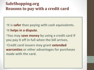 SafeShopping.org
Reasons to pay with a credit card
•It is safer than paying with cash equivalents.
•It helps in a dispute.
•You may save money by using a credit card if
you pay it off in full when the bill arrives.
•Credit card issuers may grant extended
warranties or other advantages for purchases
made with the card.
 