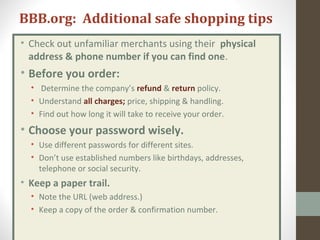 BBB.org: Additional safe shopping tips
• Check out unfamiliar merchants using their physical
address & phone number if you can find one.
• Before you order:
• Determine the company’s refund & return policy.
• Understand all charges; price, shipping & handling.
• Find out how long it will take to receive your order.
• Choose your password wisely.
• Use different passwords for different sites.
• Don’t use established numbers like birthdays, addresses,
telephone or social security.
• Keep a paper trail.
• Note the URL (web address.)
• Keep a copy of the order & confirmation number.
 