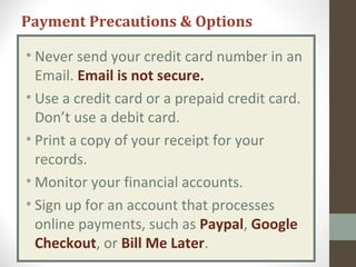 • Never send your credit card number in an
Email. Email is not secure.
• Use a credit card or a prepaid credit card.
Don’t use a debit card.
• Print a copy of your receipt for your
records.
• Monitor your financial accounts.
• Sign up for an account that processes
online payments, such as Paypal, Google
Checkout, or Bill Me Later.
Payment Precautions & Options
 