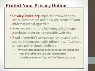 Protect Your Privacy Online
• PrivacyChoice.org explains how web sites
share information and how recipients of your
information safeguard it.
• Beware any add-ons following a legitimate
purchase, even on a reputable web site.
• Read a website’s privacy policy to see how it
shares information with other sites. A seller's
privacy policy should indicate:
• What information the seller is gathering about you
• How the seller will use this information
• If and how you can "opt out" of these practices
 