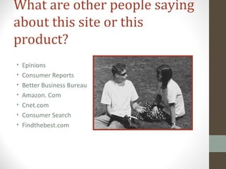 What are other people saying
about this site or this
product?
• Epinions
• Consumer Reports
• Better Business Bureau
• Amazon. Com
• Cnet.com
• Consumer Search
• Findthebest.com
 