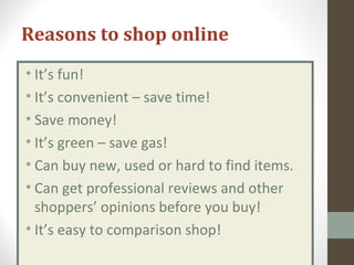 Reasons to shop online
• It’s fun!
• It’s convenient – save time!
• Save money!
• It’s green – save gas!
• Can buy new, used or hard to find items.
• Can get professional reviews and other
shoppers’ opinions before you buy!
• It’s easy to comparison shop!
 