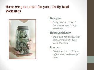 Have we got a deal for you! Daily Deal
Websites
• Groupon
• Daily deals from local
businesses sent to your
email box.
• LivingSocial.com
• Daily deal for discounts at
local restaurants, bars,
spas, theaters.
• Buy.com
• Computer and tech items.
Offers daily and weekly
deals.
 