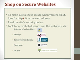 Shop on Secure Websites
• To make sure a site is secure when you checkout,
look for https:// in the web address.
• Read the site’s security policy.
• Look for a symbol of security on the website such:
• A picture of a closed lock:
• VeriSign
• Better Business Bureau
• Cybertrust
• TRUSTe
 