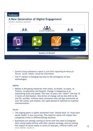 You will need to create differentiating solutions that help you better engage 
with your customers, partners and employees. Those solutions nneeeedd ttoo ffuullllyy 
utilize the current trends in social, mobile, cloud and big data. 
• Gartner Group published a report in June 2012 regarding the Nexus of 
Forces: social, mobile, cloud and information. 
• The IT market is changing fast due to the emergence of new 
technologies. 
Mobile 
• Mobile is disrupting industries from retail, to health, to autos, to 
finance, to education and beyond. Change is happening at an 
astonishing scale and speed. The next 10 years will “dwarf” the last 10 
in terms of distribution. One driver of change will be the shift to 4G 
and 5G; another, millions more consumers who will get connected all 
over the world; and another, the rapid spread of machine-to-machine 
communication. 
Social 
• The tipping point in public sentiment from ‘should have’ to ‘must have 
social media’ is now occurring. This need for social will impact how 
companies invest in differentiating solutions. 
• Businesses are already coming to terms with the need to integrate 
their social media efforts with their content strategy, and are seeing 
the impact of social media in terms of lead gen, referral traffic and 
even better, revenue. 
12 
 