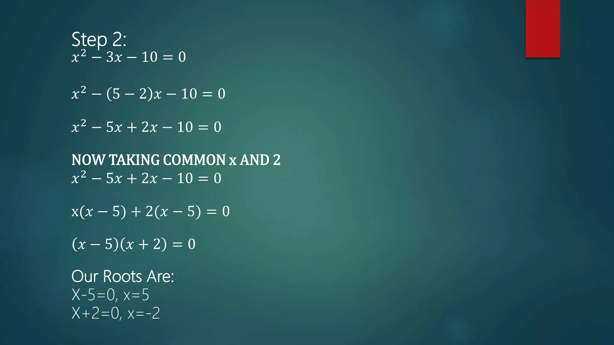 Step 2:
𝑥2 − 3𝑥 − 10 = 0
𝑥2 − 5 − 2 𝑥 − 10 = 0
𝑥2 − 5𝑥 + 2𝑥 − 10 = 0
NOW TAKING COMMON x AND 2
𝑥2 − 5𝑥 + 2𝑥 − 10 = 0
x(𝑥 − 5) + 2(𝑥 − 5) = 0
𝑥 − 5 𝑥 + 2 = 0
Our Roots Are:
X-5=0, x=5
X+2=0, x=-2