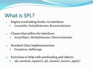 What is SPL?
1.       Engine overloading hooks via interfaces
          Countable, SeekableIterator, RecursiveIterator

2.       Classes that utilize the interfaces
          ArrayObject, MultipleIterator, DirectoryIterator

3.       Standard Class Implementations
          Exceptions, SplStorage

4. Functions to help with autoloading and objects
    spl_autoload_register(), spl_classes(), iterator_apply()
 