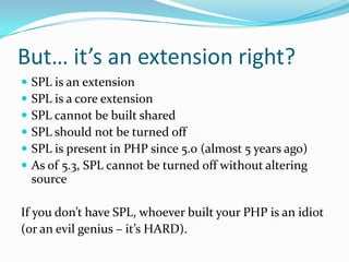 But… it’s an extension right?
   SPL is an extension
   SPL is a core extension
   SPL cannot be built shared
   SPL should not be turned off
   SPL is present in PHP since 5.0 (almost 5 years ago)
   As of 5.3, SPL cannot be turned off without altering
    source

If you don’t have SPL, whoever built your PHP is an idiot
(or an evil genius – it’s HARD).
 