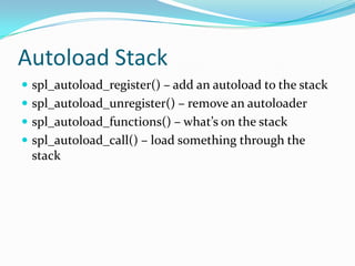 Autoload Stack
 spl_autoload_register() – add an autoload to the stack
 spl_autoload_unregister() – remove an autoloader
 spl_autoload_functions() – what’s on the stack
 spl_autoload_call() – load something through the
 stack
 