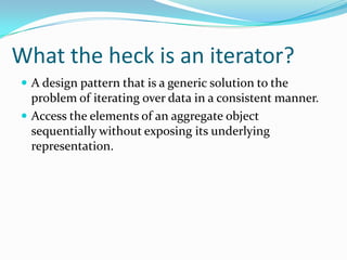 What the heck is an iterator?
 A design pattern that is a generic solution to the
  problem of iterating over data in a consistent manner.
 Access the elements of an aggregate object
  sequentially without exposing its underlying
  representation.
 
