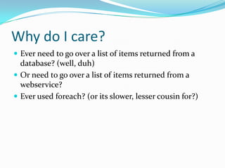 Why do I care?
 Ever need to go over a list of items returned from a
  database? (well, duh)
 Or need to go over a list of items returned from a
  webservice?
 Ever used foreach? (or its slower, lesser cousin for?)
 
