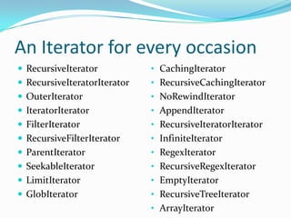 An Iterator for every occasion
 RecursiveIterator           • CachingIterator
 RecursiveIteratorIterator   • RecursiveCachingIterator
 OuterIterator               • NoRewindIterator
 IteratorIterator            • AppendIterator
 FilterIterator              • RecursiveIteratorIterator
 RecursiveFilterIterator     • InfiniteIterator
 ParentIterator              • RegexIterator
 SeekableIterator            • RecursiveRegexIterator
 LimitIterator               • EmptyIterator
 GlobIterator                • RecursiveTreeIterator
                              • ArrayIterator
 