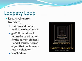 Loopety Loop
 RecursiveIterator
 (interface)
   Has two additional
    methods to implement
   getChildren should
    return the sub-iterator
    for the current element
    – and it must return an
    object that implements
    recursiveIterator
   hasChildren
 