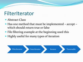 FilterIterator
 Abstract Class
 Has one method that must be implemented – accept –
  which should return true or false
 File filtering example at the beginning used this
 Highly useful for many types of iteration



     FilterIterator   OuterIterator   Iterator   Traversable
 