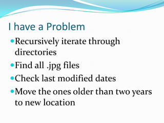 I have a Problem
Recursively iterate through
 directories
Find all .jpg files
Check last modified dates
Move the ones older than two years
 to new location
 