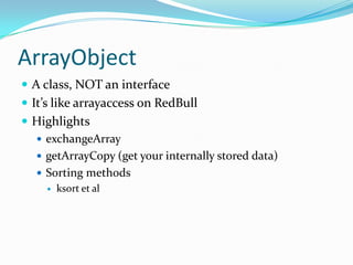 ArrayObject
 A class, NOT an interface
 It’s like arrayaccess on RedBull
 Highlights
   exchangeArray
   getArrayCopy (get your internally stored data)
   Sorting methods
        ksort et al
 
