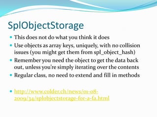 SplObjectStorage
 This does not do what you think it does
 Use objects as array keys, uniquely, with no collision
  issues (you might get them from spl_object_hash)
 Remember you need the object to get the data back
  out, unless you’re simply iterating over the contents
 Regular class, no need to extend and fill in methods


 http://www.colder.ch/news/01-08-
  2009/34/splobjectstorage-for-a-fa.html
 