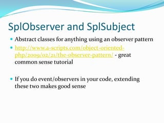 SplObserver and SplSubject
 Abstract classes for anything using an observer pattern
 http://www.a-scripts.com/object-oriented-
 php/2009/02/21/the-observer-pattern/ - great
 common sense tutorial

 If you do event/observers in your code, extending
 these two makes good sense
 