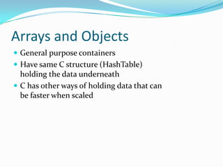 Arrays and Objects
 General purpose containers
 Have same C structure (HashTable)
  holding the data underneath
 C has other ways of holding data that can
  be faster when scaled
 