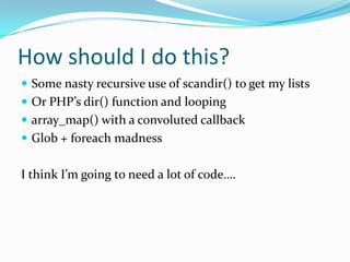 How should I do this?
 Some nasty recursive use of scandir() to get my lists
 Or PHP’s dir() function and looping
 array_map() with a convoluted callback
 Glob + foreach madness


I think I’m going to need a lot of code….
 