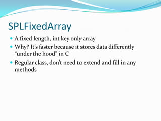 SPLFixedArray
 A fixed length, int key only array
 Why? It’s faster because it stores data differently
  “under the hood” in C
 Regular class, don’t need to extend and fill in any
  methods
 