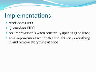 Implementations
 Stack does LIFO
 Queue does FIFO
 See improvements when constantly updating the stack
 Less improvement seen with a straight stick everything
 in and remove everything at once
 