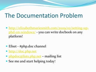 The Documentation Problem
 http://elizabethmariesmith.com/2009/02/setting-up-
 phd-on-windows/ - you can write docbook on any
 platform!

 Efnet - #php.doc channel
 http://doc.php.net
 phpdoc@lists.php.net – mailing list
 See me and start helping today!
 