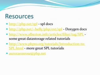 Resources
 http://php.net/spl - spl docs
 http://php.net/~helly/php/ext/spl - Doxygen docs
 http://www.alberton.info/articles/filter/tag/SPL -
  some great datastorage related tutorials
 http://www.phpro.org/tutorials/Introduction-to-
  SPL.html - more great SPL tutorials
 auroraeosrose@php.net
 