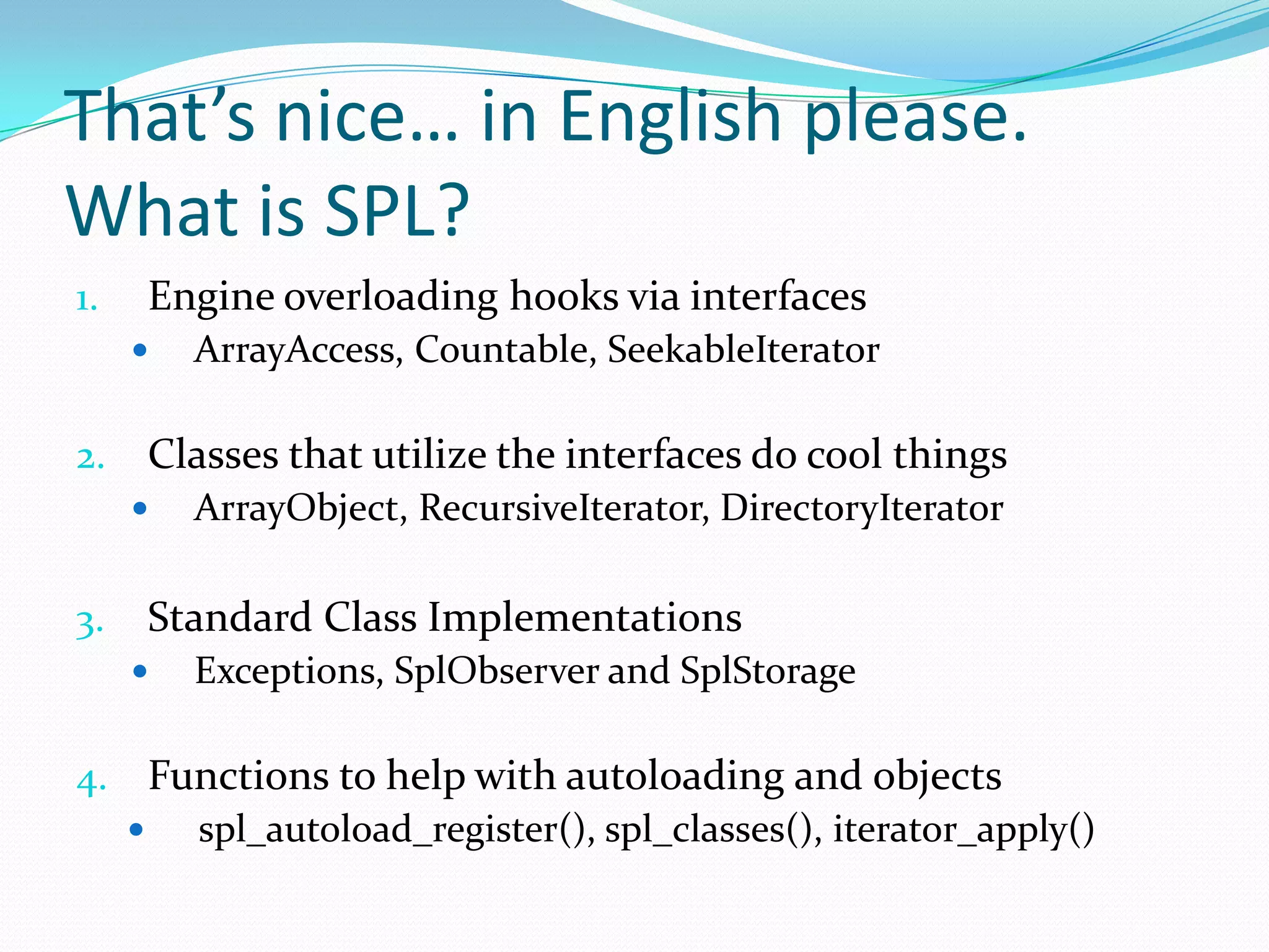 That’s nice… in English please.
What is SPL?
1.   Engine overloading hooks via interfaces
        ArrayAccess, Countable, SeekableIterator

2.   Classes that utilize the interfaces do cool things
        ArrayObject, RecursiveIterator, DirectoryIterator

3.   Standard Class Implementations
        Exceptions, SplObserver and SplStorage

4. Functions to help with autoloading and objects
    spl_autoload_register(), spl_classes(), iterator_apply()
 