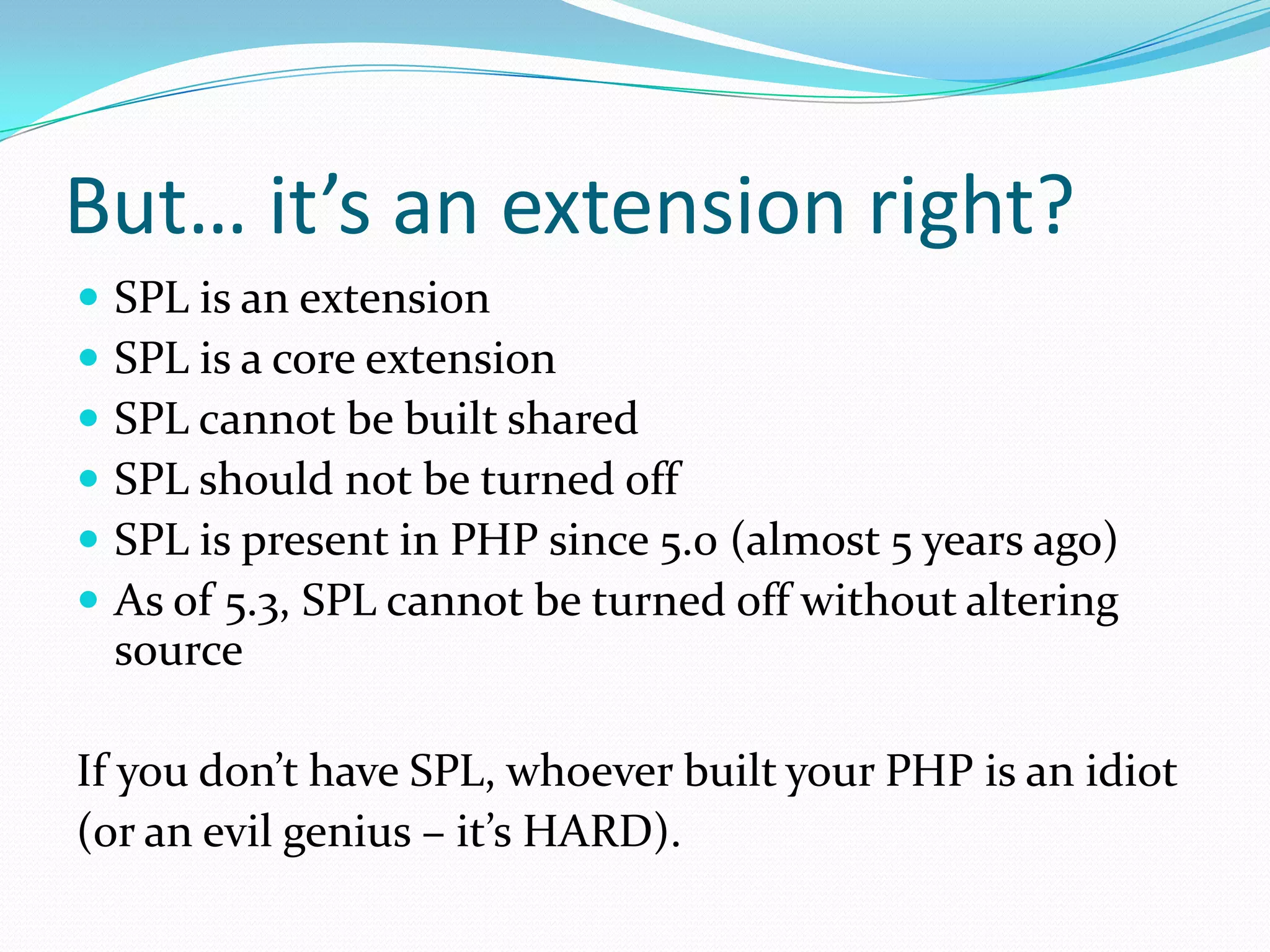But… it’s an extension right?
   SPL is an extension
   SPL is a core extension
   SPL cannot be built shared
   SPL should not be turned off
   SPL is present in PHP since 5.0 (almost 5 years ago)
   As of 5.3, SPL cannot be turned off without altering
    source

If you don’t have SPL, whoever built your PHP is an idiot
(or an evil genius – it’s HARD).
 