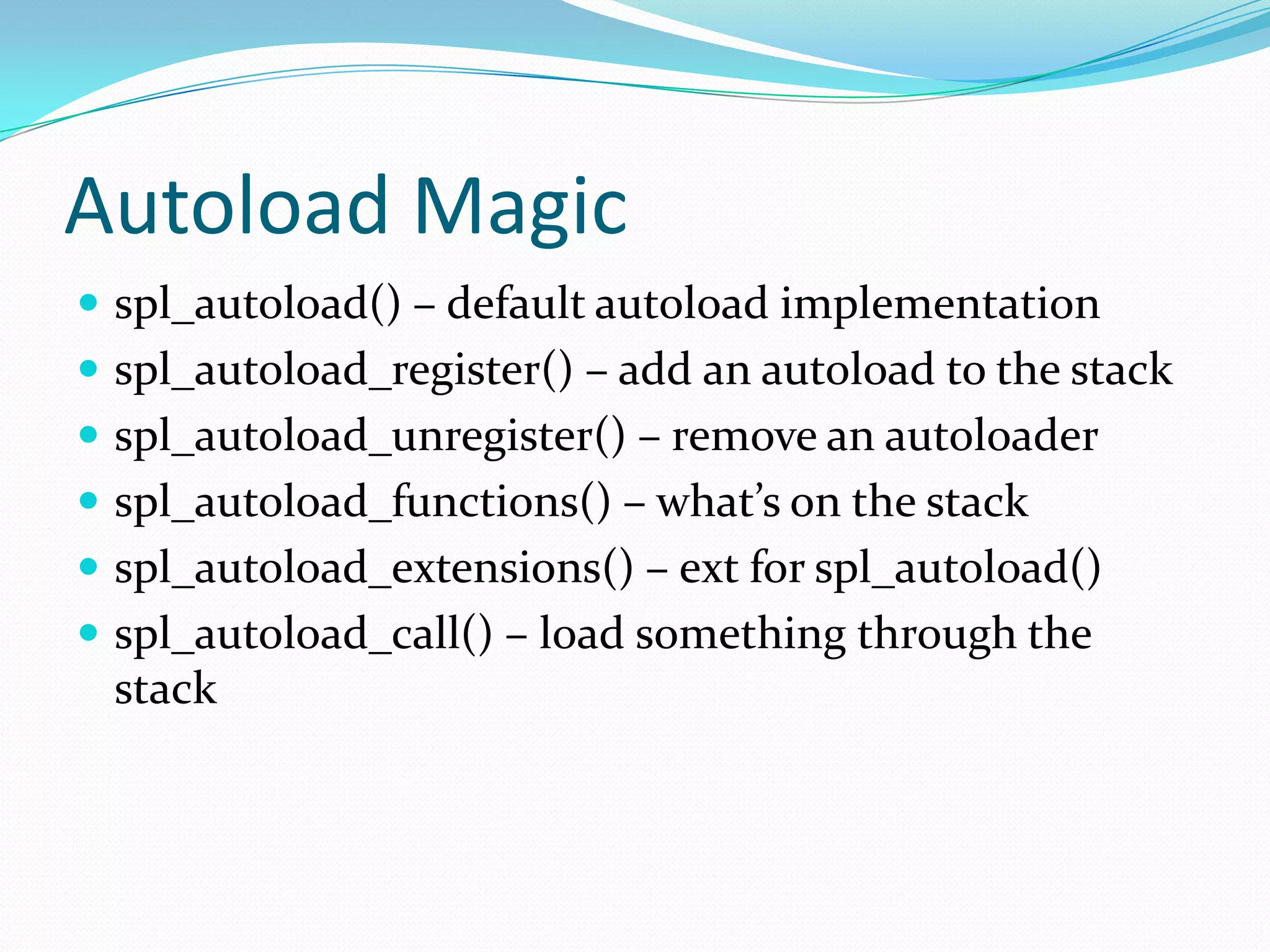 Autoload Magic
 spl_autoload() – default autoload implementation
 spl_autoload_register() – add an autoload to the stack
 spl_autoload_unregister() – remove an autoloader
 spl_autoload_functions() – what’s on the stack
 spl_autoload_extensions() – ext for spl_autoload()
 spl_autoload_call() – load something through the
 stack
 