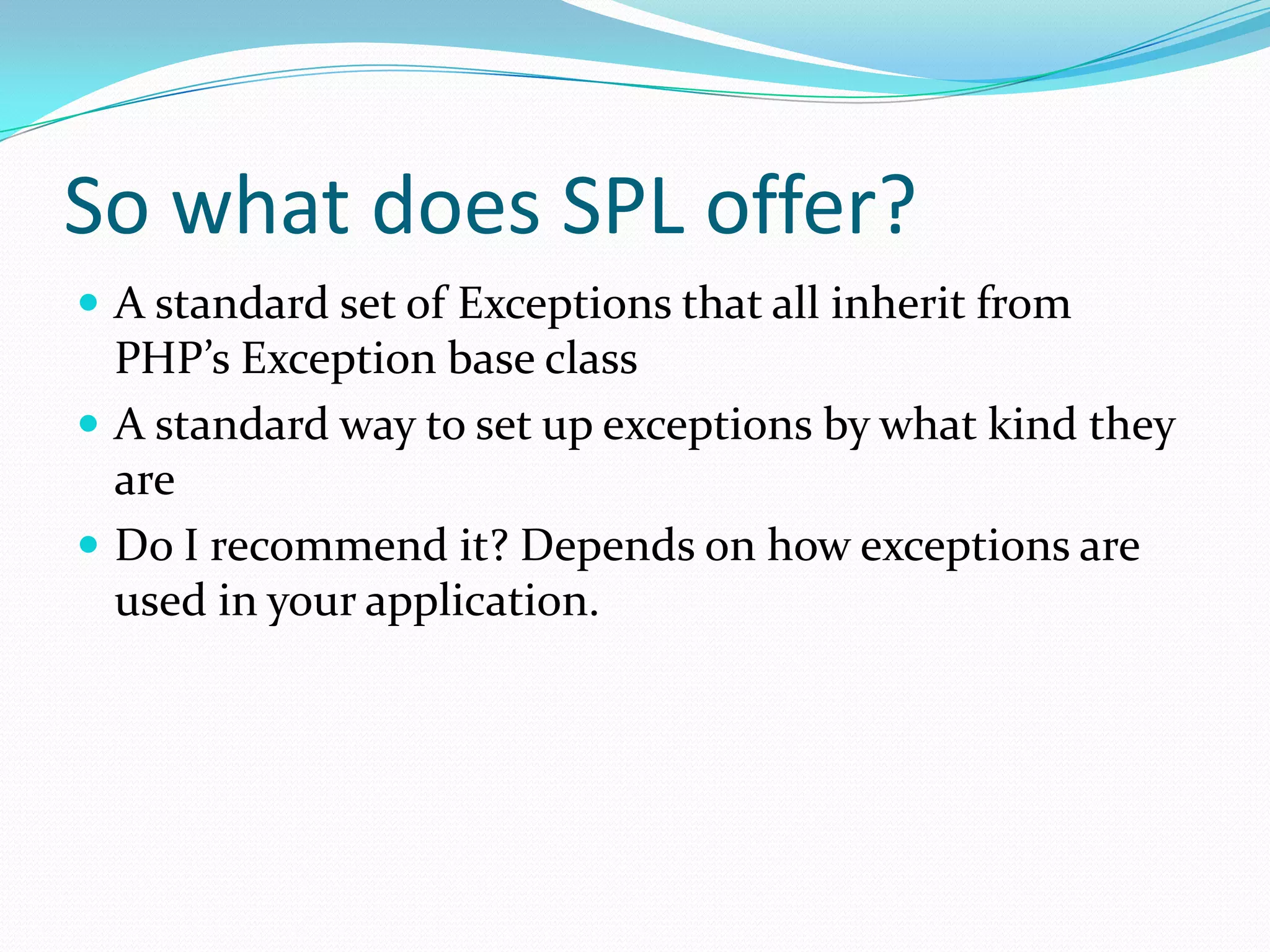 So what does SPL offer?
 A standard set of Exceptions that all inherit from
  PHP’s Exception base class
 A standard way to set up exceptions by what kind they
  are
 Do I recommend it? Depends on how exceptions are
  used in your application.
 