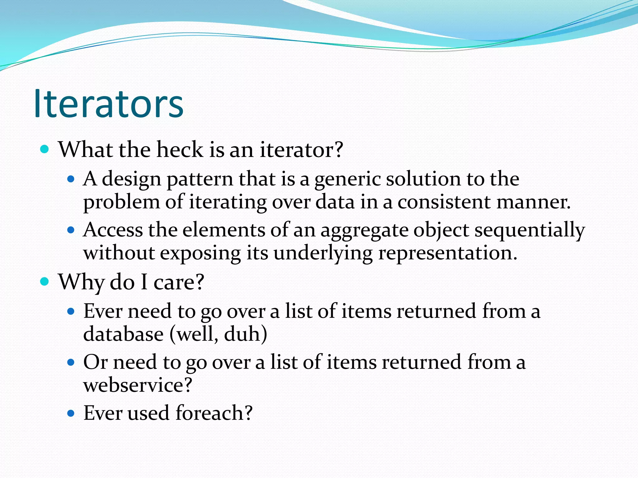 Iterators
 What the heck is an iterator?
   A design pattern that is a generic solution to the
    problem of iterating over data in a consistent manner.
   Access the elements of an aggregate object sequentially
    without exposing its underlying representation.
 Why do I care?
   Ever need to go over a list of items returned from a
    database (well, duh)
   Or need to go over a list of items returned from a
    webservice?
   Ever used foreach?
 