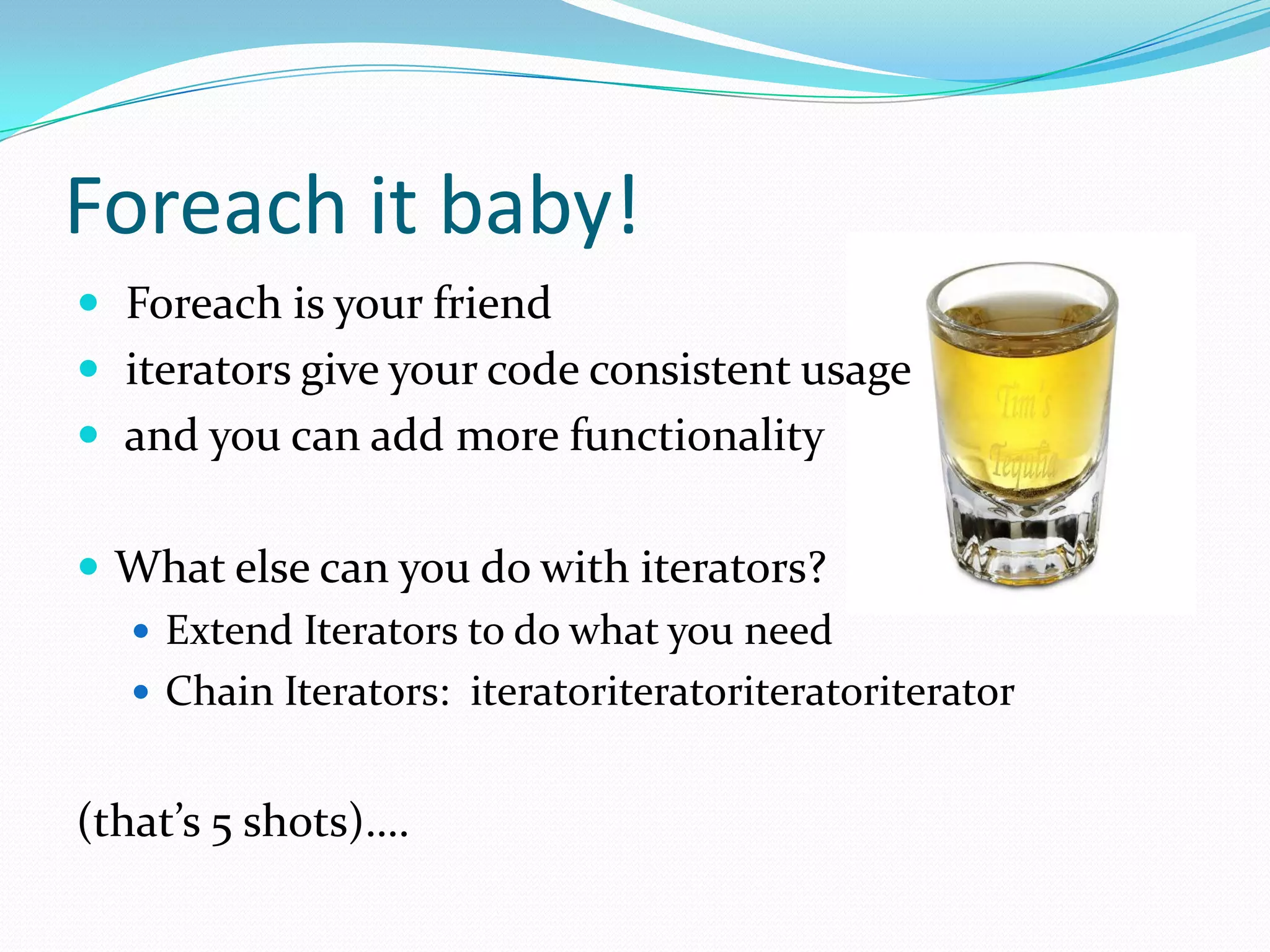 Foreach it baby!
 Foreach is your friend
 iterators give your code consistent usage
 and you can add more functionality


 What else can you do with iterators?
   Extend Iterators to do what you need
   Chain Iterators: iteratoriteratoriteratoriterator


(that’s 5 shots)….
 