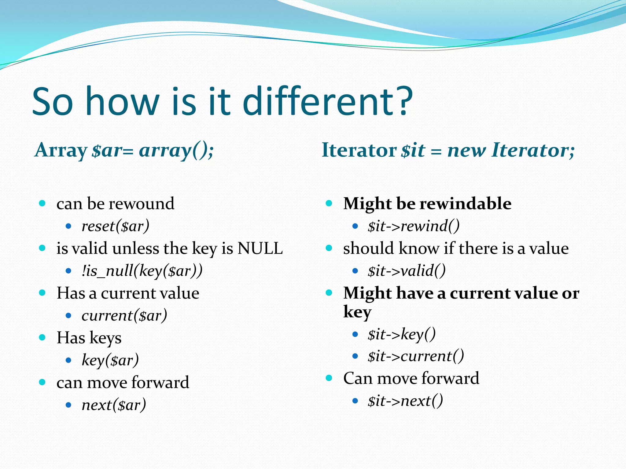 So how is it different?
Array $ar= array();                 Iterator $it = new Iterator;

 can be rewound                     Might be rewindable
    reset($ar)                         $it->rewind()
 is valid unless the key is NULL    should know if there is a value
    !is_null(key($ar))                 $it->valid()
 Has a current value                Might have a current value or
    current($ar)                     key
 Has keys                              $it->key()
    key($ar)                           $it->current()
 can move forward                   Can move forward
    next($ar)                          $it->next()
 
