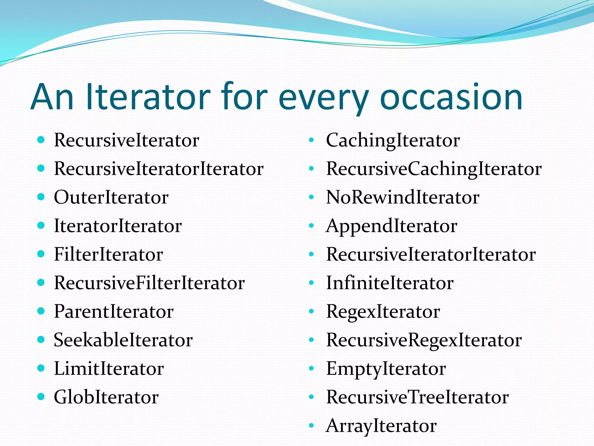 An Iterator for every occasion
 RecursiveIterator           • CachingIterator
 RecursiveIteratorIterator   • RecursiveCachingIterator
 OuterIterator               • NoRewindIterator
 IteratorIterator            • AppendIterator
 FilterIterator              • RecursiveIteratorIterator
 RecursiveFilterIterator     • InfiniteIterator
 ParentIterator              • RegexIterator
 SeekableIterator            • RecursiveRegexIterator
 LimitIterator               • EmptyIterator
 GlobIterator                • RecursiveTreeIterator
                              • ArrayIterator
 