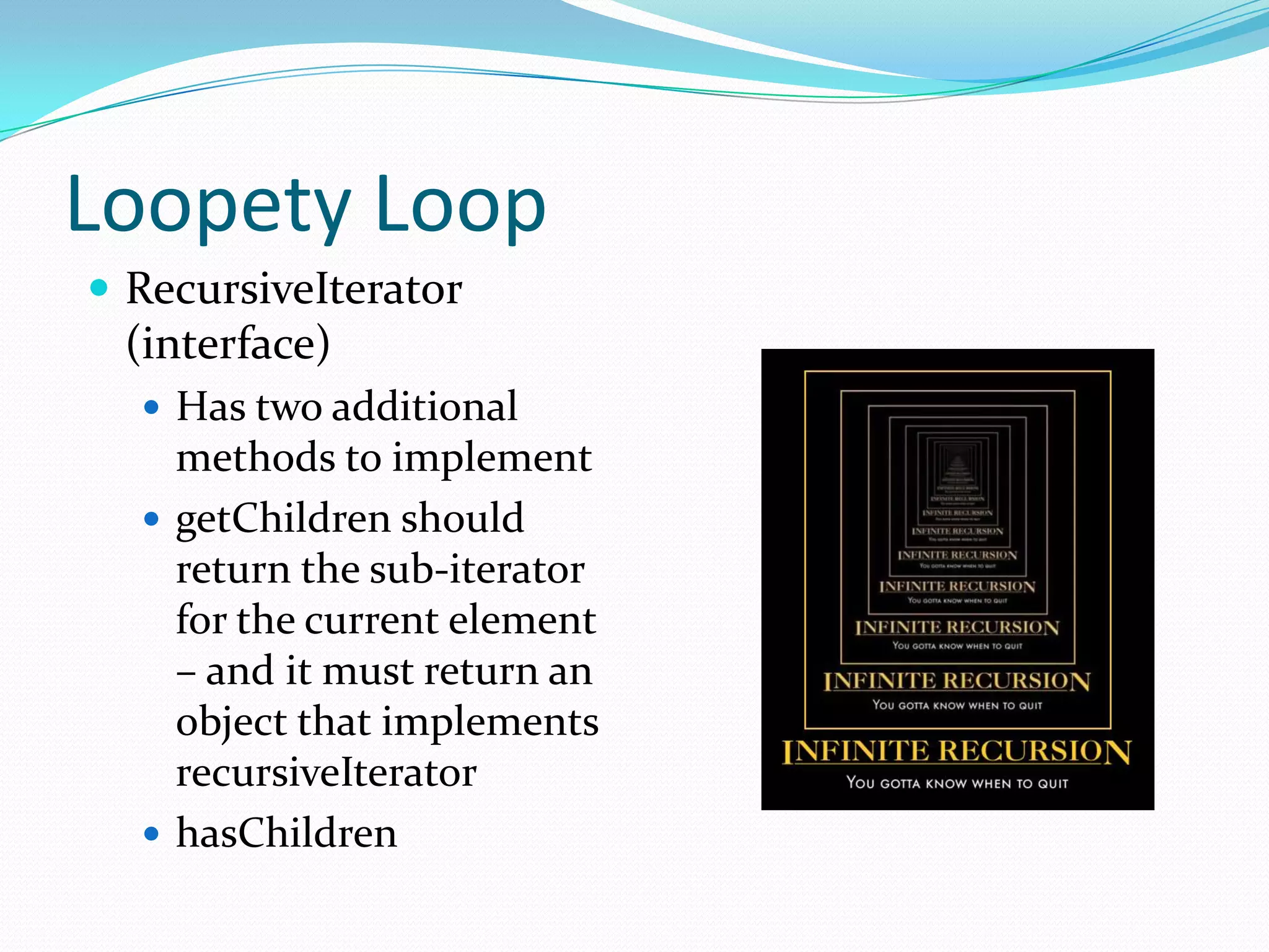 Loopety Loop
 RecursiveIterator
 (interface)
   Has two additional
    methods to implement
   getChildren should
    return the sub-iterator
    for the current element
    – and it must return an
    object that implements
    recursiveIterator
   hasChildren
 
