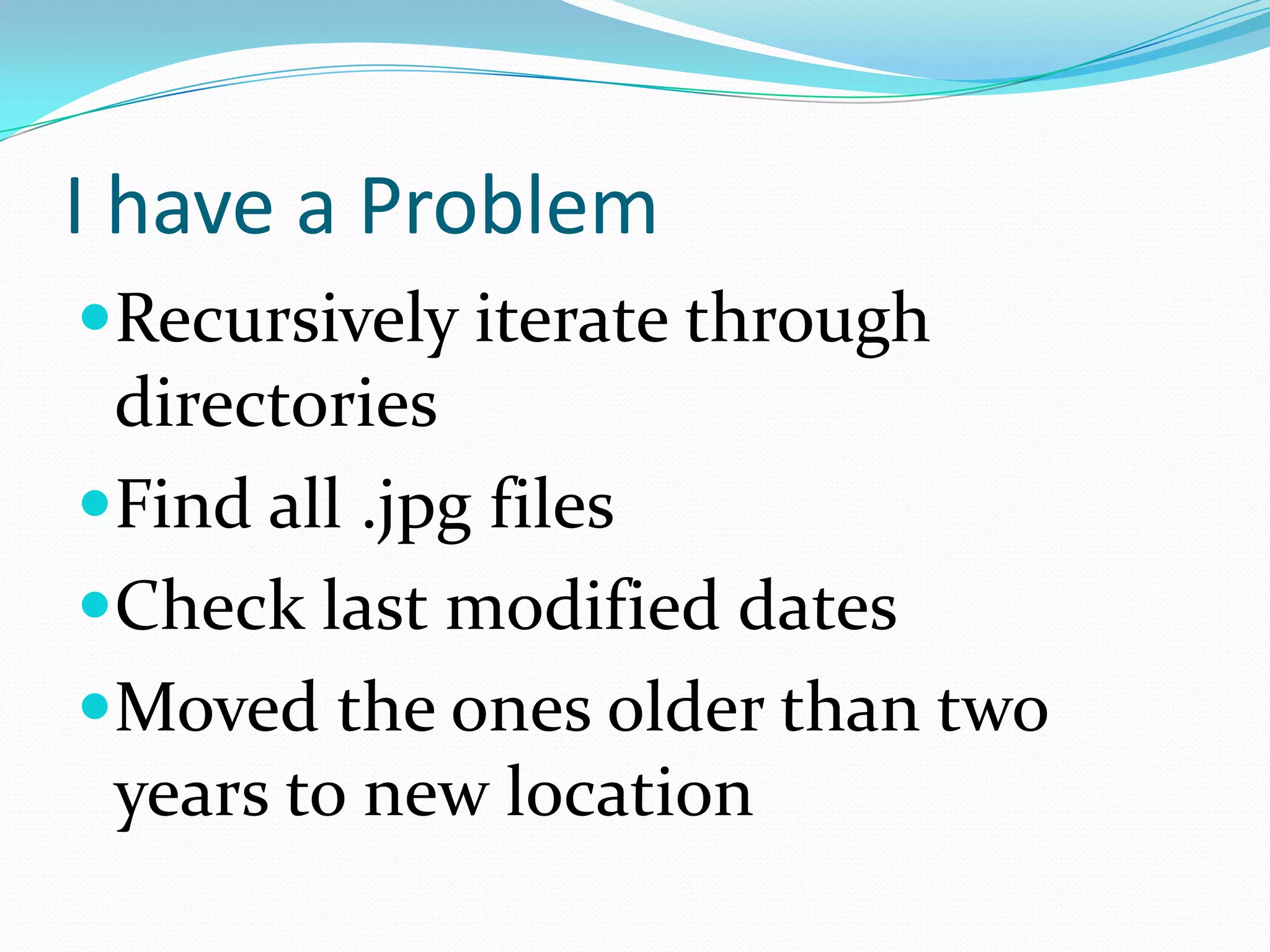 I have a Problem
Recursively iterate through
 directories
Find all .jpg files
Check last modified dates
Moved the ones older than two
 years to new location
 