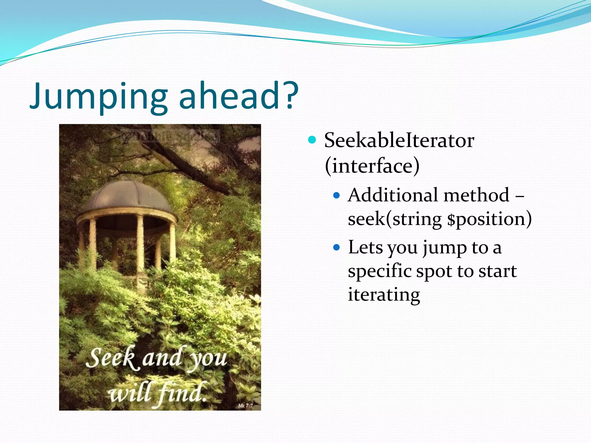 Jumping ahead?
                  SeekableIterator
                  (interface)
                    Additional method –
                     seek(string $position)
                    Lets you jump to a
                     specific spot to start
                     iterating
 