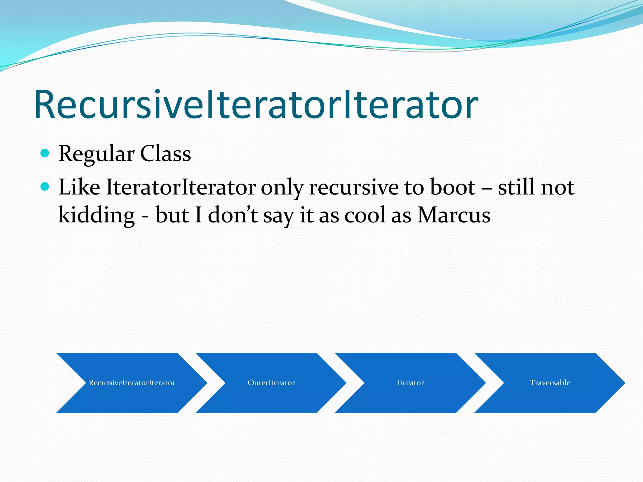 RecursiveIteratorIterator
 Regular Class
 Like IteratorIterator only recursive to boot – still not
  kidding - but I don’t say it as cool as Marcus




     RecursiveIteratorIterator   OuterIterator   Iterator   Traversable
 