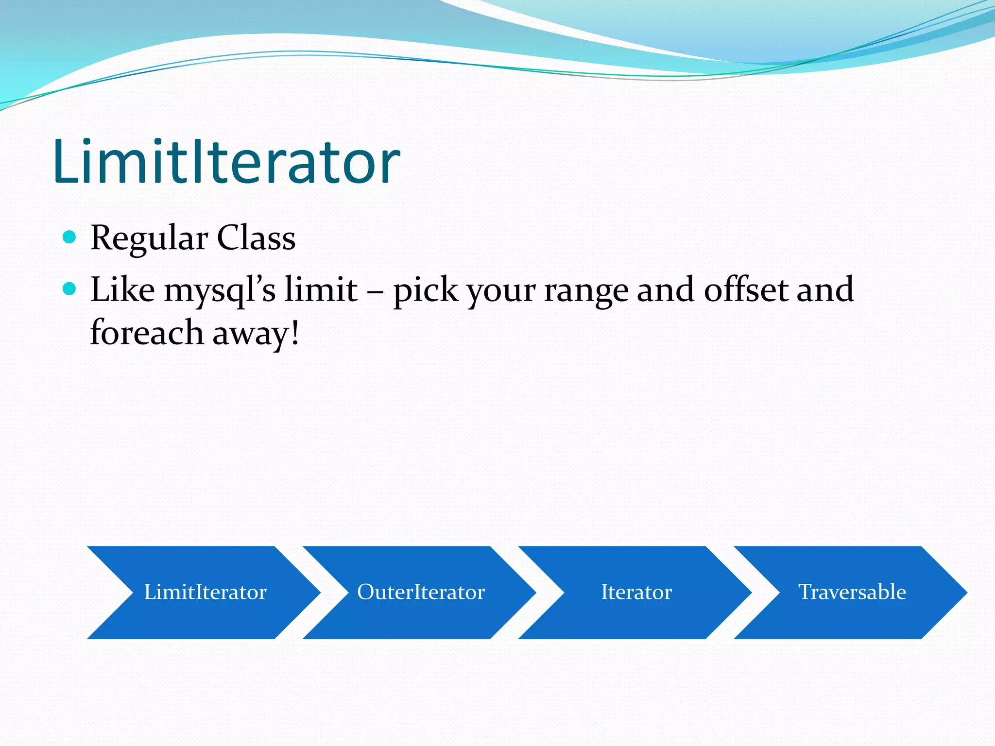 LimitIterator
 Regular Class
 Like mysql’s limit – pick your range and offset and
 foreach away!




     LimitIterator   OuterIterator   Iterator    Traversable
 