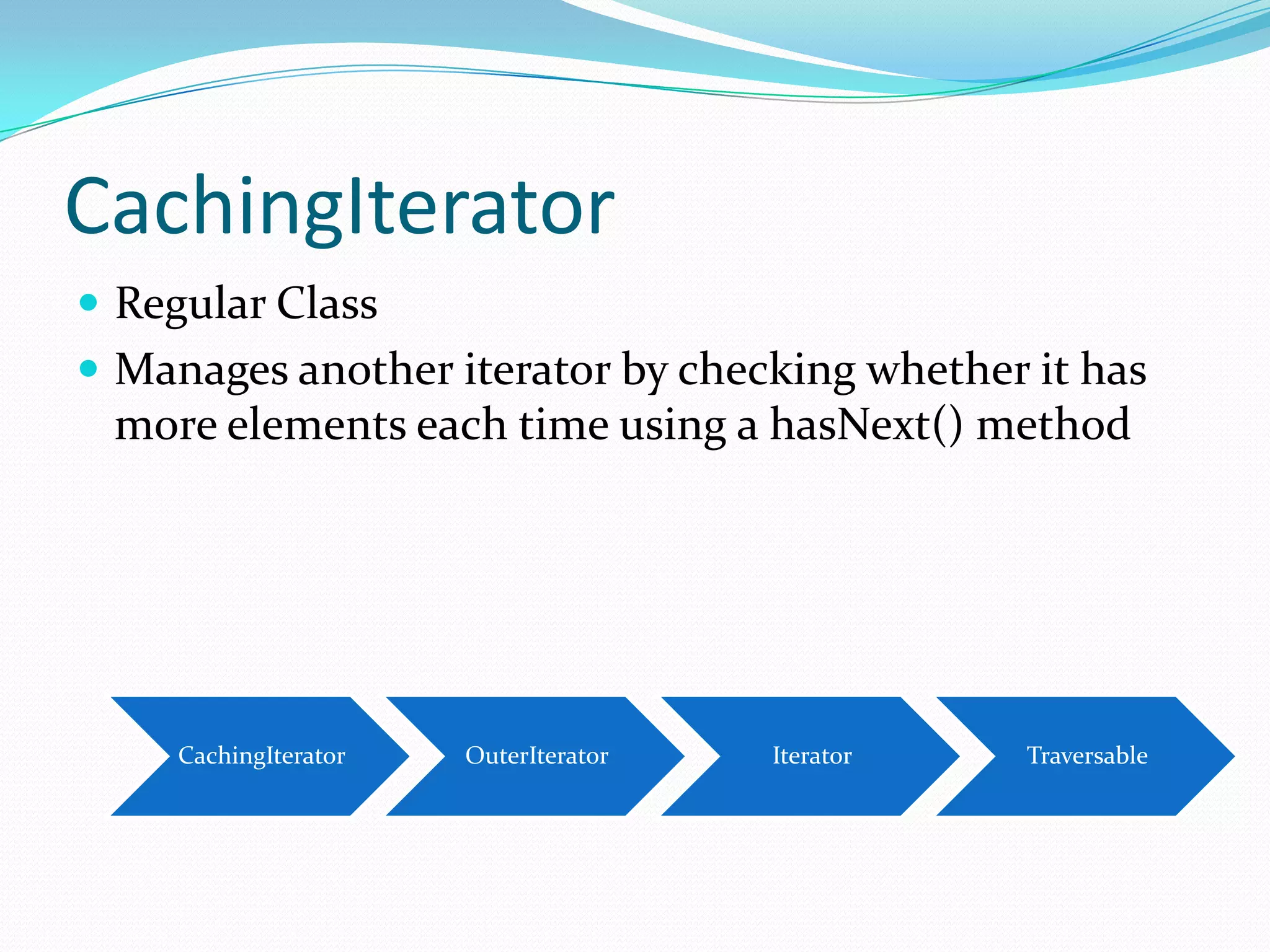 CachingIterator
 Regular Class
 Manages another iterator by checking whether it has
 more elements each time using a hasNext() method




     CachingIterator   OuterIterator   Iterator   Traversable
 