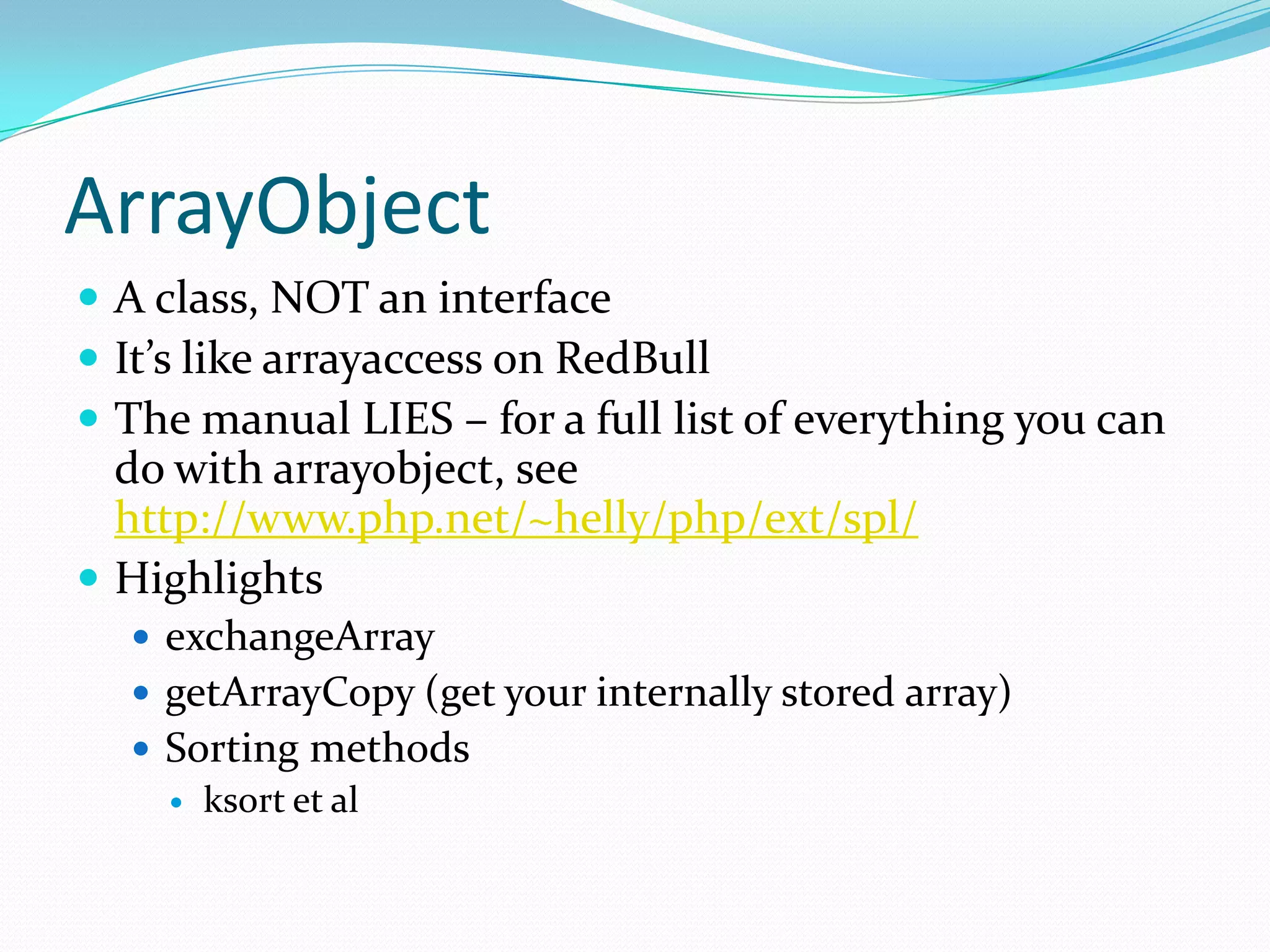 ArrayObject
 A class, NOT an interface
 It’s like arrayaccess on RedBull
 The manual LIES – for a full list of everything you can
  do with arrayobject, see
  http://www.php.net/~helly/php/ext/spl/
 Highlights
   exchangeArray
   getArrayCopy (get your internally stored array)
   Sorting methods
     ksort et al
 