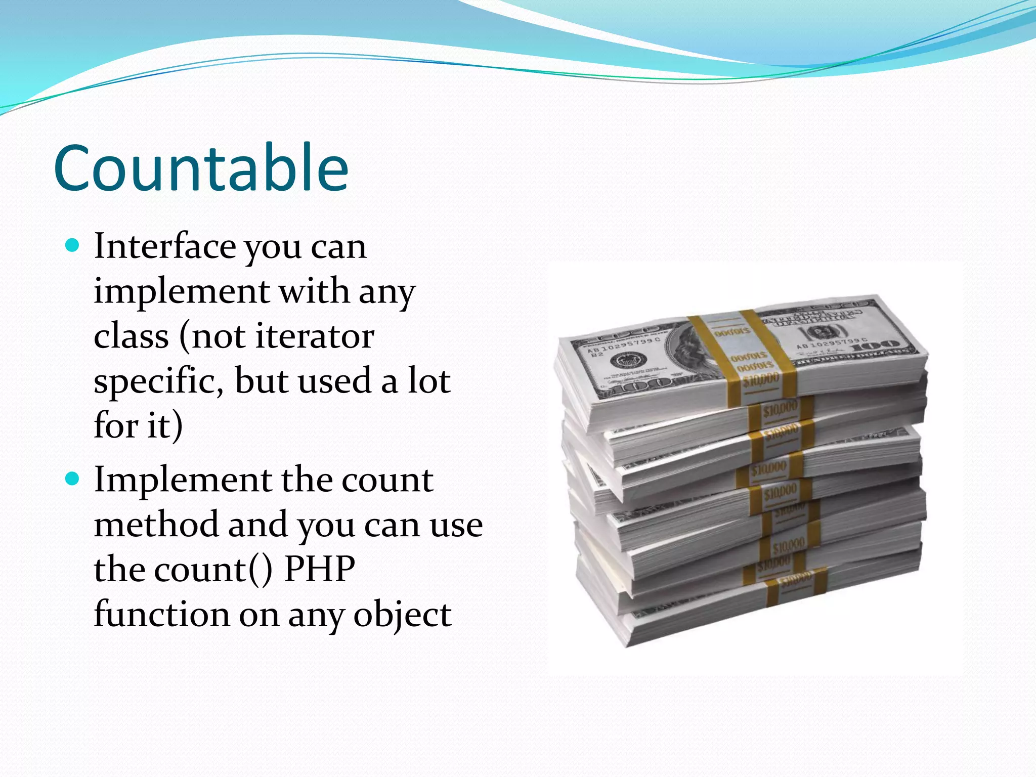 Countable
 Interface you can
  implement with any
  class (not iterator
  specific, but used a lot
  for it)
 Implement the count
  method and you can use
  the count() PHP
  function on any object
 